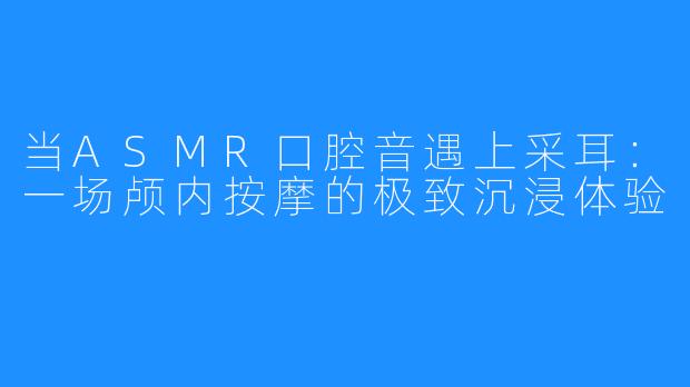 当ASMR口腔音遇上采耳:一场颅内按摩的极致沉浸体验