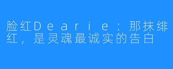 脸红Dearie:那抹绯红,是灵魂最诚实的告白