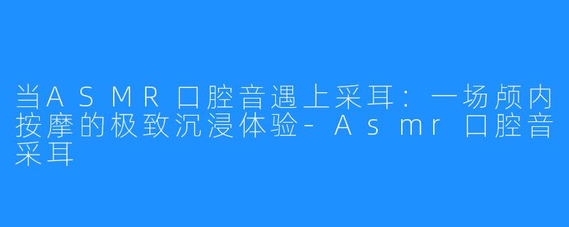 当ASMR口腔音遇上采耳:一场颅内按摩的极致沉浸体验-Asmr口腔音采耳