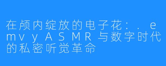 在颅内绽放的电子花：.emvyASMR与数字时代的私密听觉革命