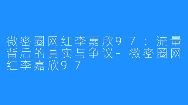 微密圈网红李嘉欣97：流量背后的真实与争议-微密圈网红李嘉欣97