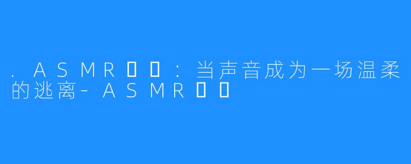 .ASMR채잉:当声音成为一场温柔的逃离-ASMR채잉