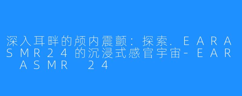 深入耳畔的颅内震颤:探索.EARASMR24的沉浸式感官宇宙-EAR ASMR 24